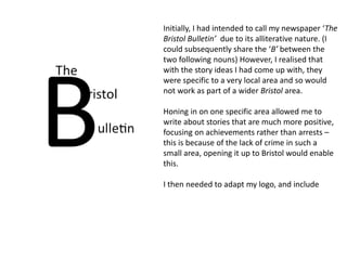 Initially, I had intended to call my newspaper ‘The 
Bristol Bulletin’ due to its alliterative nature. (I 
could subsequently share the ‘B’ between the 
two following nouns) However, I realised that 
with the story ideas I had come up with, they 
were specific to a very local area and so would 
not work as part of a wider Bristol area. 
Honing in on one specific area allowed me to 
write about stories that are much more positive, 
focusing on achievements rather than arrests – 
this is because of the lack of crime in such a 
small area, opening it up to Bristol would enable 
this. 
I then needed to adapt my logo, and include 
 
