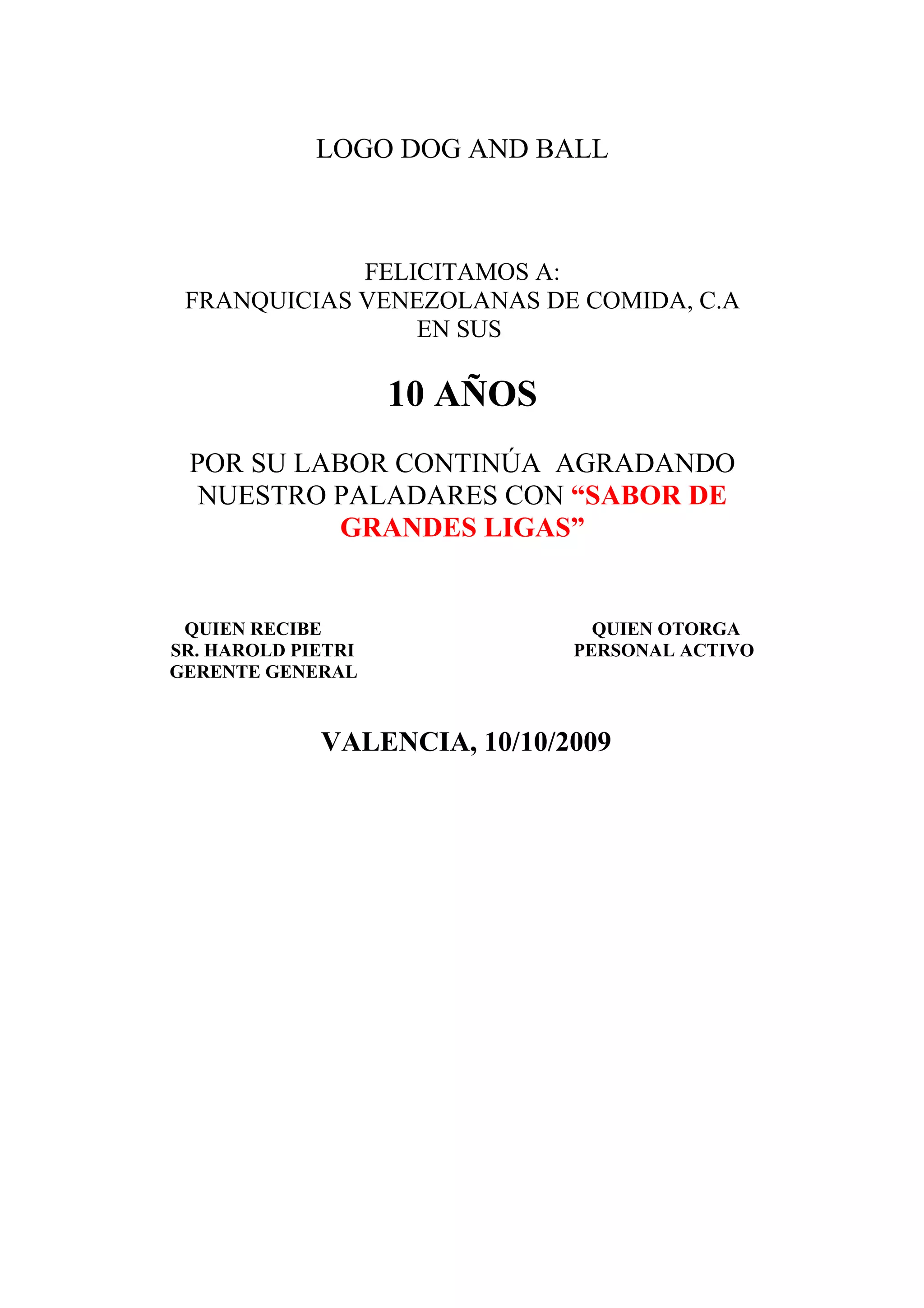LOGO DOG AND BALL
FELICITAMOS A:
FRANQUICIAS VENEZOLANAS DE COMIDA, C.A
EN SUS
10 AÑOS
POR SU LABOR CONTINÚA AGRADANDO
NUESTRO PALADARES CON “SABOR DE
GRANDES LIGAS”
QUIEN RECIBE QUIEN OTORGA
SR. HAROLD PIETRI PERSONAL ACTIVO
GERENTE GENERAL
VALENCIA, 10/10/2009
