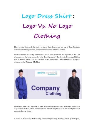 Logo Dress Shirt :
Logo Vs. No Logo
Clothing
There is some dress code that easily available. Causal dress and not one of them. For men,
casual clothes like a polo shirt, formal shirts and casual footwear are fine.
But now the time has to step your business casual attire up a notch. It’s high time to dress for
a business not for being casual. So what should you wear? The first of all you should filter
your wardrobe formal. Go for a formal rather than casual. When looking for company
clothing, go for Company Clothing.
The classic white color logo shirt is trend of men’s fashion. Fore men, white shirt are the best
way to show off their power, wealth and class. Despite may the most part hidden by the outer
garments like the blazer.
A series of studies says that wearing received high quality clothing, person gains respect,
 