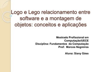 Logo e Lego relacionamento entre 
software e a montagem de 
objetos: conceitos e aplicações 
Mestrado Profissional em 
Computação/UECE 
Disciplina: Fundamentos da Computação 
Prof: Marcos Negreiros 
Aluna: Siany Góes 
 