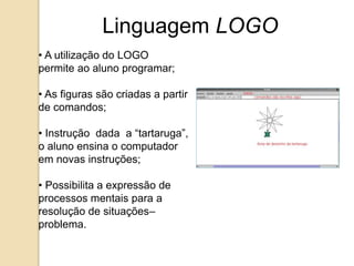 Linguagem LOGO 
• A utilização do LOGO 
permite ao aluno programar; 
• As figuras são criadas a partir 
de comandos; 
• Instrução dada a “tartaruga”, 
o aluno ensina o computador 
em novas instruções; 
• Possibilita a expressão de 
processos mentais para a 
resolução de situações– 
problema. 
 