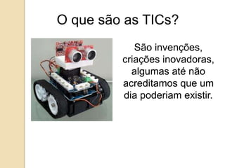 O que são as TICs? 
São invenções, 
criações inovadoras, 
algumas até não 
acreditamos que um 
dia poderiam existir. 
 