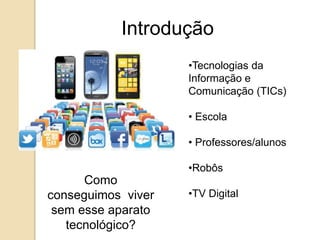 Introdução 
•Tecnologias da 
Informação e 
Comunicação (TICs) 
• Escola 
• Professores/alunos 
•Robôs 
•TV Digital 
Como 
conseguimos viver 
sem esse aparato 
tecnológico? 
 