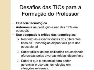 Desafios das TICs para a 
Formação do Professor 
• Fluência tecnológica 
• Autonomia na produção e uso das TICs em 
educação 
• Uso adequado e crítico das tecnologias: 
 Respeito às especificidades dos diferentes 
tipos de tecnologias disponíveis para uso 
educacional 
 Saber utilizar as possibilidades educacionais 
oferecidas pelas diversas mídias disponíveis 
 Saber o que é essencial para poder 
gerenciar o uso das tecnologias em 
situações extremas: 
 