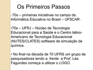 Os Primeiros Passos 
• 70s – primeiras iniciativas no campo da 
Informática Educativa no Brasil – UFSCAR . 
•70s – UFRJ – Núcleo de Tecnologia 
Educacional para a Saúde e o Centro latino- 
Americano de Tecnologia Educacional 
(NUTES/CLATES) software de simulação de 
química. 
• No final na década de 70 UFRS um grupo de 
pesquisadores tendo a frente a Prof. Léa 
Fagundes começa a utilizar o LOGO. 
 