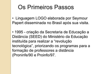 Os Primeiros Passos 
• Linguagem LOGO elaborada por Seymour 
Papert disseminada no Brasil após sua visita. 
• 1995 - criação da Secretaria de Educação a 
Distância (SEED) do Ministério da Educação 
instituída para realizar a “revolução 
tecnológica”, priorizando os programas para a 
formação de professores a distância 
(Proninfe/90 e Proinfo/97. 
 