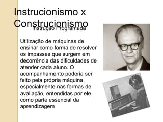 Instrucionismo x 
Construcionismo Instrução Programada 
Utilização de máquinas de 
ensinar como forma de resolver 
os impasses que surgem em 
decorrência das dificuldades de 
atender cada aluno. O 
acompanhamento poderia ser 
feito pela própria máquina, 
especialmente nas formas de 
avaliação, entendidas por ele 
como parte essencial da 
aprendizagem 
 
