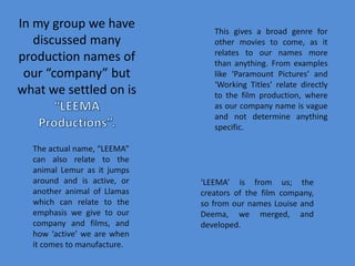 In my group we have discussed many production names of our “company” but what we settled on is “LEEMA Productions”. This gives a broad genre for other movies to come, as it relates to our names more than anything. From examples like ‘Paramount Pictures’ and ‘Working Titles’ relate directly to the film production, where as our company name is vague and not determine anything specific.The actual name, “LEEMA” can also relate to the animal Lemur as it jumps around and is active, or another animal of Llamas which can relate to the emphasis we give to our company and films, and how ‘active’ we are when it comes to manufacture.‘LEEMA’ is from us; the creators of the film company, so from our names Louise and Deema, we merged, and developed. 