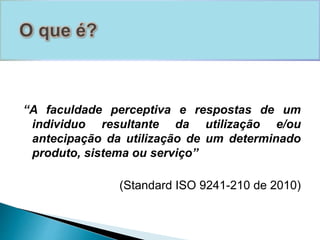 “A faculdade perceptiva e respostas de um 
individuo resultante da utilização e/ou 
antecipação da utilização de um determinado 
produto, sistema ou serviço” 
(Standard ISO 9241-210 de 2010) 
 