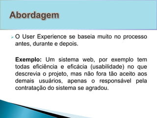  O User Experience se baseia muito no processo 
antes, durante e depois. 
Exemplo: Um sistema web, por exemplo tem 
todas eficiência e eficácia (usabilidade) no que 
descrevia o projeto, mas não fora tão aceito aos 
demais usuários, apenas o responsável pela 
contratação do sistema se agradou. 
 