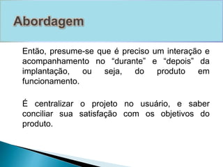 Então, presume-se que é preciso um interação e 
acompanhamento no “durante” e “depois” da 
implantação, ou seja, do produto em 
funcionamento. 
É centralizar o projeto no usuário, e saber 
conciliar sua satisfação com os objetivos do 
produto. 
 