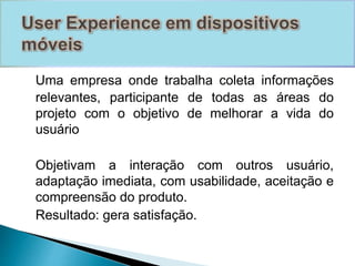 Uma empresa onde trabalha coleta informações 
relevantes, participante de todas as áreas do 
projeto com o objetivo de melhorar a vida do 
usuário 
Objetivam a interação com outros usuário, 
adaptação imediata, com usabilidade, aceitação e 
compreensão do produto. 
Resultado: gera satisfação. 
 