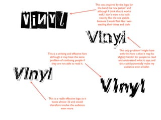This was inspired by the logo for
                                         the band the ‘sex pistols’ and
                                         although I think that it works
                                           well, I don’t want it to look
                                           exactly like the sex pistols
                                         because I would feel like I was
                                          stealing their ideas and style.




                                                             The only problem I might have
This is a striking and effective font                        with this font is that it may be
 although it may have the same                             slightly harder for people to read
 problem of confusing people if                            and understand what it says, and
   they are not able to read it.                             this could potentially make my
                                                                  audience even smaller.




This is a really effective logo as it
   looks almost 3d and would
 therefore involve the audience
            even more.
 