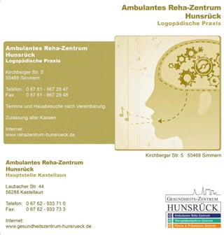 Ambulantes Reha-Zentrum
                                                           Hunsrück
                                                                           Logopädische Praxis


                                      ..           f'                     ...
                                                                          .;
                                                        I   "_            "


                                                             ,   .
                                                        .~t :~


                                                                                ,,
                                                                                                       I
                                                                                                      I
                                                                                                  I


                                           J'~ .... - - ... - ....
                                                                                              /
                                                                                          /
                                                                                     .;

                                              - .... - -
                                                                     ·t
                                                                     "

                                                                 Kirchberger Str. 5 55469 Simmern
Ambulantes Reha-Zentrum
Hunsrück
HauptsteIle Kastellaun

Laubacher Str. 44
56288 Kastellaun
                                                                                GESUNDHEITS-ZENTRUM
Telefon : 0 67 62 - 933 71 0                                                                               00



Fax:      06762 - 933 73 3                                                      HUNSRUCK
                                                                                      Ambulantes Reha·Zentrum
Internet:                                                                             Therapiekompetenz·Zentrum

www.gesundheitszentrum-hunsrueck.de                                                   Fitness & Präventions· Zentrum
 