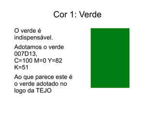 Cor 1: Verde 
O verde é 
indispensável. 
Adotamos o verde 
007D13, 
C=100 M=0 Y=82 
K=51 
Ao que parece este é 
o verde adotado no 
logo da TEJO 
 