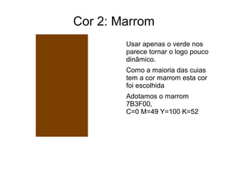 Cor 2: Marrom 
Usar apenas o verde nos 
parece tornar o logo pouco 
dinâmico. 
Como a maioria das cuias 
tem a cor marrom esta cor 
foi escolhida 
Adotamos o marrom 
7B3F00, 
C=0 M=49 Y=100 K=52 
 