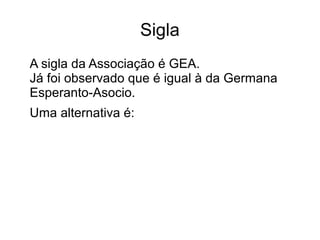 Sigla 
A sigla da Associação é GEA. 
Já foi observado que é igual à da Germana 
Esperanto-Asocio. 
Uma alternativa é: 
 