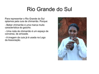 Rio Grande do Sul 
Para representar o Rio Grande do Sul 
optamos pela cuia de chimarrão. Porque: 
- Beber chimarrão é uma marca muito 
característica do gaúcho. 
- Uma roda de chimarrão é um espaço de 
conversa, de amizade. 
- A imagem da cuia já é usada na Logo 
da Associação. 
 