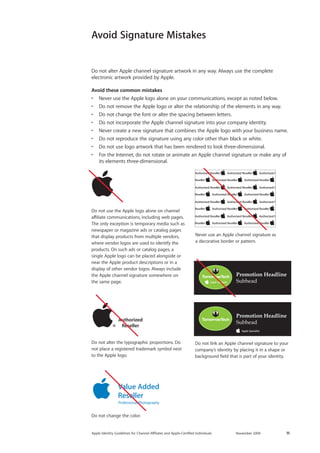 Apple Identity Guidelines for Channel AΣliates and Apple-Certified Individuals November 2009 11 
Do not use the Apple logo alone on channel affiliate communications, including web pages. The only exception is temporary media such as newspaper or magazine ads or catalog pages that display products from multiple vendors, where vendor logos are used to identify the products. On such ads or catalog pages, a single Apple logo can be placed alongside or near the Apple product descriptions or in a display of other vendor logos. Always include the Apple channel signature somewhere on the same page. 
Do not alter the typographic proportions. Do not place a registered trademark symbol next to the Apple logo. 
Never use an Apple channel signature as a decorative border or pattern. 
Do not change the color. 
Promotion HeadlineSubheadPromotion HeadlineSubhead 
Do not link an Apple channel signature to your company’s identity by placing it in a shape or background field that is part of your identity. 
Avoid Signature Mistakes 
Do not alter Apple channel signature artwork in any way. Always use the complete 
electronic artwork provided by Apple. 
Avoid these common mistakes 
• Never use the Apple logo alone on your communications, except as noted below. 
• Do not remove the Apple logo or alter the relationship of the elements in any way. 
• Do not change the font or alter the spacing between letters. 
• Do not incorporate the Apple channel signature into your company identity. 
• Never create a new signature that combines the Apple logo with your business name. 
• Do not reproduce the signature using any color other than black or white. 
• Do not use logo artwork that has been rendered to look three-dimensional. 
• For the Internet, do not rotate or animate an Apple channel signature or make any of its elements three-dimensional.  