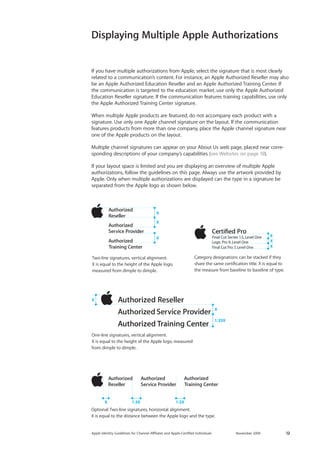 Apple Identity Guidelines for Channel AΣliates and Apple-Certified Individuals November 2009 12 
Displaying Multiple Apple Authorizations 
If you have multiple authorizations from Apple, select the signature that is most clearly related to a communication’s content. For instance, an Apple Authorized Reseller may also be an Apple Authorized Education Reseller and an Apple Authorized Training Center. If the communication is targeted to the education market, use only the Apple Authorized Education Reseller signature. If the communication features training capabilities, use only the Apple Authorized Training Center signature. 
When multiple Apple products are featured, do not accompany each product with a 
signature. Use only one Apple channel signature on the layout. If the communication 
features products from more than one company, place the Apple channel signature near one of the Apple products on the layout. 
Multiple channel signatures can appear on your About Us web page, placed near corresponding descriptions of your company’s capabilities (see Websites on page 19). 
If your layout space is limited and you are displaying an overview of multiple Apple authorizations, follow the guidelines on this page. Always use the artwork provided by Apple. Only when multiple authorizations are displayed can the type in a signature be 
separated from the Apple logo as shown below. 
Two-line signatures, vertical alignment. X is equal to the height of the Apple logo, measured from dimple to dimple. XXXOne-line signatures, vertical alignment. X is equal to the height of the Apple logo, measured from dimple to dimple. X1.25X X Optional: Two-line signatures, horizontal alignment. X is equal to the distance between the Apple logo and the type. X1.5X1.5XCategory designations can be stacked if they share the same certification title. X is equal to the measure from baseline to baseline of type. XXX  