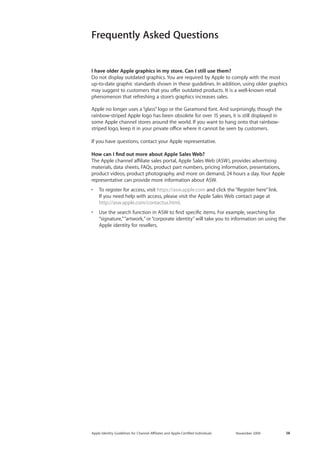 Apple Identity Guidelines for Channel AΣliates and Apple-Certified Individuals November 2009 14 
Frequently Asked Questions 
I have older Apple graphics in my store. Can I still use them? 
Do not display outdated graphics. You are required by Apple to comply with the most up-to-date graphic standards shown in these guidelines. In addition, using older graphics may suggest to customers that you offer outdated products. It is a well-known retail 
phenomenon that refreshing a store’s graphics increases sales. 
Apple no longer uses a “glass” logo or the Garamond font. And surprisingly, though the rainbow-striped Apple logo has been obsolete for over 15 years, it is still displayed in some Apple channel stores around the world. If you want to hang onto that rainbow- striped logo, keep it in your private office where it cannot be seen by customers. 
If you have questions, contact your Apple representative. 
How can I find out more about Apple Sales Web? 
The Apple channel affiliate sales portal, Apple Sales Web (ASW), provides advertising materials, data sheets, FAQs, product part numbers, pricing information, presentations, product videos, product photography, and more on demand, 24 hours a day. Your Apple representative can provide more information about ASW. 
• To register for access, visit https://asw.apple.com and click the “Register here” link. If you need help with access, please visit the Apple Sales Web contact page at 
http://asw.apple.com/contactus.html. 
• Use the search function in ASW to find specific items. For example, searching for 
“signature,” “artwork,” or “corporate identity” will take you to information on using the Apple identity for resellers.  