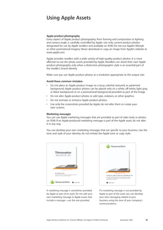 Apple Identity Guidelines for Channel AΣliates and Apple-Certified Individuals November 2009 16 
Using Apple Assets 
Apple product photography 
Every aspect of Apple product photography, from framing and composition to lighting and camera angle, is carefully controlled by Apple. Use only current product photos 
designated for use by Apple resellers and available on ASW. Do not use Apple’s lifestyle 
or other promotional imagery. Never download or copy an image from Apple’s website at www.apple.com. 
Apple provides resellers with a wide variety of high-quality product photos. It is most effective to use the photo assets provided by Apple. Resellers can shoot their own Apple product photography only when a distinctive photographic style is an essential part of the reseller’s brand identity. 
Make sure you use Apple product photos at a resolution appropriate to the output size. 
Avoid these common mistakes 
• Do not place an Apple product image on a busy, colorful, textured, or patterned 
background. Apple product photos can be placed only on a white, off-white, light gray, or black background or on a promotional background provided as part of the image. 
• Do not alter Apple product photos or add type, violators, or other graphics. 
• Do not animate or enhance Apple product photos. 
• Use only the screenshots provided by Apple; do not alter them or create your 
own screens. 
Marketing messages 
You can use Apple marketing messages that are provided as part of sales tools or photos on ASW. If an Apple-produced marketing message is part of the Apple asset, do not alter it in any way. 
You can develop your own marketing messages that are specific to your business. Use the tone and style of your identity; do not imitate the Apple tone or copy style. 
A marketing message is sometimes provided by Apple as part of an asset. Do not add your own marketing message to Apple assets that include a message—use the one provided. 
Come in and try the new MacBook AirUt el ullaorpero dolor alit augiam in henis nullamet velocot esequat iurer sis etum in ut adit utpat autpat. Ut dittod elesequamet, sequis dolorerci blaoreros at autpat. Ut el ullaorpero dolor alit augiam iurer sis etum in ut adit utpat autpat. dolorerci blaoreros at autpat. Lor ipisim voluptatie ming enim iusto eumsan henisit utsxky. In stores now. Ut el ullaorpero dolor alit augiam in henis nullamet velocot esequat iurer sis etum in ut adit utpat autpat. ThinnovationMacBook Air 
If a marketing message is not provided by Apple as part of the asset, you can develop your own messaging related to your 
business using the tone of your company’s communications. 
Come in and try the new MacBook AirUt el ullaorpero dolor alit augiam in henis nullamet velocot esequat iurer sis etum in ut adit utpat autpat. Ut dittod elesequamet, sequis dolorerci blaoreros at autpat. Ut el ullaorpero dolor alit augiam in henis nullamet velocot esequat iurer sis etum in ut adit utpat autpat. Ut dittod elesequamet, sequis dolorerci blaoreros at autpat. Lor sed te velisl et, quisit augue feugait ipisim voluptatie ming enim iusto del iuscing euguero consequi eumsan henisit utsxky. In stores now. Ut el ullaorpero dolor alit augiam in henis nullamet velocot esequat iurer sis etum in ut adit utpat autpat. ThinnovationMacBook Air  
