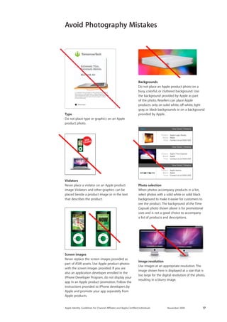 Apple Identity Guidelines for Channel AΣliates and Apple-Certified Individuals November 2009 17 
Image resolution 
Use images at an appropriate resolution. The image shown here is displayed at a size that is too large for the digital resolution of the photo, resulting in a blurry image. 
New View Detail RelativeNew View Detail Relative View Detail RelativeProductBrandPriceApple Logic StudioAppleContact Us at XXXX XXXProductBrandPriceApple Time CapsuleAppleContact Us at XXXX XXXProductBrandPriceApple XserveAppleContact Us at XXXX XXX 
Violators 
Never place a violator on an Apple product image. Violators and other graphics can be placed beside a product image or in the text that describes the product. 
Photo selection 
When photos accompany products in a list, select photos with a solid white or solid black background to make it easier for customers to see the product. The background of the Time Capsule photo shown above is for promotional uses and is not a good choice to accompany 
a list of products and descriptions. 
New View Detail RelativeNew View Detail Relative View Detail RelativeProductBrandPriceApple Logic StudioAppleContact Us at XXXX XXXProductBrandPriceApple Time CapsuleAppleContact Us at XXXX XXXProductBrandPriceApple XserveAppleContact Us at XXXX XXX 
Backgrounds 
Do not place an Apple product photo on a busy, colorful, or cluttered background. Use 
the background provided by Apple as part 
of the photo. Resellers can place Apple 
products only on solid white, off-white, light gray, or black backgrounds or on a background provided by Apple. 
Come in and try the new MacBook AirUt el ullaorpero dolor alit augiam in henis nullamet velocot esequat iurer sis etum in ut adit utpat autpat. Ut dittod elesequamet, sequis dolorerci blaoreros at autpat. Ut el ullaorpero dolor alit augiam in henis nullamet velocot esequat iurer sis etum in ut adit utpat autpat. Ut dittod elesequamet, sequis dolorerci blaoreros at autpat. Lor sed te velisl et, quisit augue feugait ipisim voluptatie ming enim iusto del iuscing euguero consequi eumsan henisit utsxky. In stores now. Ut el ullaorpero dolor alit augiam in henis nullamet velocot esequat iurer sis etum in ut adit utpat autpat. ThinnovationMacBook Air 
Avoid Photography Mistakes 
Type 
Do not place type or graphics on an Apple product photo. 
Screen images 
Never replace the screen images provided as part of ASW assets. Use Apple product photos with the screen images provided. If you are also an application developer enrolled in the iPhone Developer Program, do not display your app in an Apple product promotion. Follow the instructions provided to iPhone developers by Apple and promote your app separately from Apple products. 
:oZbeZ[e^NOWZmK>L>EE>KG:F>  