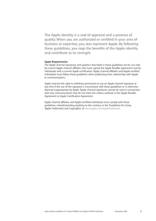 2 
Apple Identity Guidelines for Channel AΣliates and Apple-Certified Individuals 
November 2009 
The Apple identity is a seal of approval and a promise of quality. When you are authorized or certified in your area of business or expertise, you also represent Apple. By following these guidelines, you reap the benefits of the Apple identity and contribute to its strength. 
Apple Requirements 
The Apple channel signatures and graphics described in these guidelines are for use only by current Apple channel affiliates who have signed the Apple Reseller Agreement and by individuals with a current Apple certification. Apple channel aΣliates and Apple-certified individuals must follow these guidelines when publicizing their relationship with Apple 
in communications. 
Apple reserves the right to withdraw permission to use an Apple channel signature at any time if the use of the signature is inconsistent with these guidelines or is otherwise deemed inappropriate by Apple. Apple channel signatures cannot be used in connection with any communications that do not meet the criteria outlined in the Apple Reseller Agreement or Apple Certification Agreement. 
Apple channel aΣliates and Apple-certified individuals must comply with these 
guidelines, notwithstanding anything to the contrary in the “Guidelines for Using 
Apple Trademarks and Copyrights” at www.apple.com/legal/trademark.  