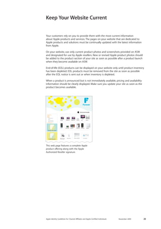 Apple Identity Guidelines for Channel AΣliates and Apple-Certified Individuals November 2009 20 
Your customers rely on you to provide them with the most current information 
about Apple products and services. The pages on your website that are dedicated to Apple products and solutions must be continually updated with the latest information from Apple. 
On your website, use only current product photos and screenshots provided on ASW and designated for use by Apple resellers. New or revised Apple product photos should be added to the product section of your site as soon as possible after a product launch when they become available on ASW. 
End-of-life (EOL) products can be displayed on your website only until product inventory has been depleted. EOL products must be removed from the site as soon as possible 
after the EOL notice is sent out or when inventory is depleted. 
When a product is announced but is not immediately available, pricing and availability information should be clearly displayed. Make sure you update your site as soon as the product becomes available. 
Keep Your Website Current 
This web page features a complete Apple 
product offering along with the Apple Authorized Reseller signature. 
About UsNewsStore Computers iPod Accessories NetworkingContact UsMac OS X 10.6Snow LeopardMagic MouseWireless KeyboardTime CapsuleForeverForever Gift CardsForever Specials  