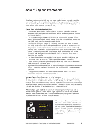 Apple Identity Guidelines for Channel AΣliates and Apple-Certified Individuals November 2009 23 
To achieve their marketing goals cost effectively, resellers should use their advertising 
resources for conventional print and online advertising. Layouts and additional informa-tion 
for print ads, banner ads, and email promotions are provided in the Apple product 
asset kits and other materials available on ASW. 
Follow these guidelines for advertising: 
• Don’t market the marketing. Do not produce advertising before the product is 
available. Do not engage in nonconventional or stunt advertising to draw attention 
to a product launch. 
• Use your advertising budget to secure premium positioning in desirable environ-ments. 
Positioning priorities are the outside back cover for single-page creative and 
the inside front cover for two-page-spread creative. 
• For print ads, focus your budget on a few large ads rather than many small ones. 
Full pages or two-page spreads are preferable to half, quarter, or smaller page units. 
• For print and newspaper placements, focus on environments that are contextually 
relevant to the product and audience: technology, sports, men’s and women’s lifestyle, 
design, fashion, music, film. Select quality titles. Avoid environments that include 
gratuitous sex, gossip, and controversial topics such as weapons, drugs, politics, 
gambling, and sexuality. 
• Use the marketing messages provided in the product asset kits on ASW. Do not 
change the intent or the tone of the Apple-provided product messaging. 
• Do not alter the product image assets provided on ASW. Never replace the screen-shots 
provided as part of the assets. 
• If you are an iPhone app developer, do not combine your app promotions with Apple 
product advertising. Follow the instructions that are provided to iPhone developers 
by Apple. 
• Comply with the trademark and credit line requirements in the Using Apple 
Trademarks and Credit Lines section on page 47. 
Using an Apple channel signature on advertisements 
On communications that promote or advertise Apple products or services, the Apple 
channel signature must be smaller than the reseller identity and placed in a secondary 
position. Never use an Apple channel signature in place of your company or store identity. 
An Apple channel signature must appear with any content that relates to Apple offerings. 
Use only one signature on a page or surface of a communication. 
When multiple Apple products are shown, do not accompany each product with an 
Apple channel signature. Do not use the Apple logo alone to indicate that products 
are from Apple. Instead, show your channel affiliation by displaying an Apple channel 
signature near the list or grouping of Apple products. 
Make sure your audience understands immedi-ately 
who the communication is from. It should 
be clear that the advertisement or promotion is 
from your business, not from Apple. Always place 
your store identity in the primary layout position, 
with the Apple channel signature sized smaller 
than your identity and placed in a secondary 
layout position. 
Advertising and Promotions 
 