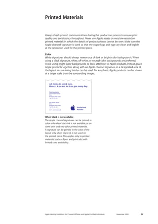 Apple Identity Guidelines for Channel AΣliates and Apple-Certified Individuals November 2009 24 
Always check printed communications during the production process to ensure print quality and consistency throughout. Never use Apple assets on very low-resolution 
printed materials in which the details of product photos cannot be seen. Make sure the Apple channel signature is sized so that the Apple logo and type are clean and legible 
at the resolution used for the printed piece. 
Color 
White signatures should always reverse out of dark or bright-color backgrounds. When using a black signature, white, off-white, or neutral-color backgrounds are preferred. Avoid using bright-color backgrounds to draw attention to Apple products. Instead, place Apple products together, along with an Apple channel signature, in a designated area of the layout. A containing border can be used. For emphasis, Apple products can be shown at a larger scale than the surrounding images. 
Printed Materials 
When black is not available 
The Apple channel signatures can be printed in color only when black ink is not available, as on some one- and two-color printed materials. 
A signature can be printed in the color of the layout only when black ink is not used on the printed piece. This applies only to printed materials (such as flyers and print ads) with 
limited color availability.  