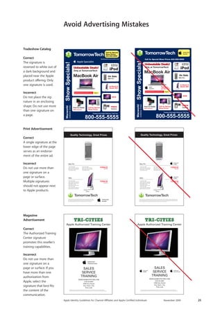 Apple Identity Guidelines for Channel AΣliates and Apple-Certified Individuals November 2009 25 
Avoid Advertising Mistakes 
TommorowTech.comMacBook AirMac ProMac at TomorrowTechBestDeals@TomorrowTech.com MacworldMacworld Cut Studio$PRICEMac ProiMac$PRICE$PRICE$PRICE$PRICEMac ProiMacMac PRICE$PRICEMac ProiMac$PRICE$PRICE$PRICE$PRICEMac ProiMacMac PRICE$at TomorrowTechBestDeals@TomorrowTech.comMacBook AirBestDeals@TommorowTech.comMacBook AirMac ProMac ProOnly at TomorrowTechBestDeals@TomorrowTech.com MacworldMacworld Final Cut StudioFinal Cut Studio 
Tradeshow Catalog 
Correct 
The signature is reversed to white out of a dark background and placed near the Apple product offering. Only one signature is used. 
Incorrect 
Do not place the signature in an enclosing shape. Do not use more than one signature on a page. 
Magazine Advertisement 
Correct 
The Authorized Training Center signature 
promotes this reseller’s training capabilities. 
Incorrect 
Do not use more than one signature on a 
page or surface. If you have more than one authorization from Apple, select the 
signature that best fits the content of the 
communication. 
Print Advertisement 
Correct 
A single signature at the lower edge of the page serves as an endorsement of the entire ad. 
Incorrect 
Do not use more than one signature on a 
page or surface. Multiple signatures should not appear next to Apple products.  