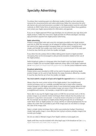 Apple Identity Guidelines for Channel AΣliates and Apple-Certified Individuals November 2009 26 
Specialty Advertising 
To achieve their marketing goals cost effectively, resellers should use their advertising resources for conventional print and online advertising. Follow the instructions for print ads, banner ads, and email promotions provided in the Apple product asset kits and other materials on ASW. If other forms of advertising are commissioned, follow these guidelines and contact your Apple representative for information and approval. 
If you are an Apple-approved iPhone app developer, do not advertise your app along with Apple products. Follow the instructions Apple provides for iPhone developers and keep app promotions separate from Apple product advertising. 
Radio advertising 
Produce a prerecorded radio spot using the messaging provided in the Apple product asset kits on ASW. The messages can be adapted for spoken dialogue, but do not change the intent of the Apple-provided messaging. Make sure the tone is straightforward, 
simple, and friendly. Your reseller store name must be a prominent part of the radio spot. It must be clear that the ad is from the reseller, not Apple. 
If you direct live disc jockeys (DJs) to follow talking points based on Apple-provided 
messaging, they can be encouraged to add personal anecdotes related to their use of 
the Apple product. 
Radio broadcasts spoken in a language other than English must say Apple trademark names in English. Do not translate Apple trademark names. Refer to the Apple Trademark List at www.apple.com/legal/trademark/appletmlist.html for the correct trademark names. 
Broadcast advertising 
Product photo assets provided on ASW can be used in broadcast advertising. Apple 
product images can be used to help illustrate the range of products offered by a reseller. It must be clear that the ad is from the reseller, not Apple. 
You must submit a rough cut of your ad to Apple for approval before it is broadcast. 
Always show the most current version of the Apple product. Use straightforward 
camera techniques such as a carefully controlled slow pan or zoom when shooting motion footage of a still Apple product photo. If your production budget allows for high- quality motion graphics editing, the product image can move in front of the camera in 
a straightforward manner—for example, a simple left-to-right rotation. 
Never alter in any way the Apple image assets on ASW. Do not animate, twirl, or tilt the product image or use extreme motion techniques. Never indicate that the product can function in a way that is not accurate—it must be shown to function as it would in real life. For example, do not depict an Apple product flying through the air or floating in water. Never show an Apple product on a busy, colorful, or confusing background. Do not replace the screen that is provided as part of the image asset. Do not distort or change the color of the image asset. 
Select a simple motion technique that is within your production budget. Presenting a simple, high-quality image is more effective than trying to achieve complex imagery that 
exceeds your budget. 
Do not use video or lifestyle imagery from Apple’s website at www.apple.com. 
Apple credit lines must be included with other legal copy in the broadcast ad. See Using Apple Trademarks and Credit Lines on page 47.  