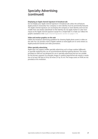 Apple Identity Guidelines for Channel AΣliates and Apple-Certified Individuals November 2009 27 
Specialty Advertising 
(continued) 
Displaying an Apple channel signature in broadcast ads 
Do not display your Apple channel signature in broadcast ads unless the ad features 
Apple products exclusively. Your company or store identity must be prominently featured. The Apple channel signature can accompany the company or store identity and must be smaller than and clearly subordinate to that identity. Do not apply motion or color techniques to the Apple channel signature except for a simple fade in or fade out. Follow the graphic standards in the Apple Channel Signatures section on pages 5–14. 
Video and motion graphics on the web 
Follow the broadcast advertising guidelines for showing Apple photo assets in video on the web. You can provide a link to Apple’s website at www.apple.com to send viewers to Apple-produced tutorials and video promotions. 
Other specialty advertising 
Apple does not support reseller specialty advertising such as large outdoor billboards 
or guerrilla marketing (the use of unconventional attention-getting devices). The assets provided on ASW are not designed for use in specialty advertising and are not suitable 
for the formats required. For example, images in outdoor large-format ads require a resolution of at least 300 dpi at 20 by 30 inches (51 by 76 cm). The image assets on ASW are not provided at this resolution.  