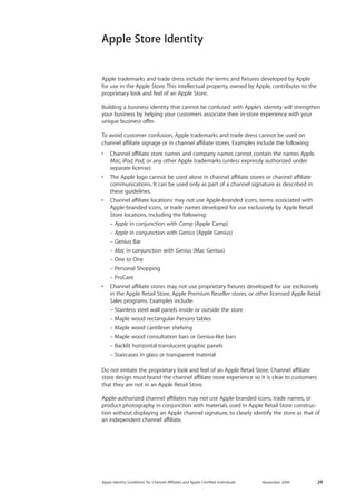 Apple Identity Guidelines for Channel AΣliates and Apple-Certified Individuals November 2009 29 
Apple Store Identity 
Apple trademarks and trade dress include the terms and fixtures developed by Apple 
for use in the Apple Store. This intellectual property, owned by Apple, contributes to the proprietary look and feel of an Apple Store. 
Building a business identity that cannot be confused with Apple’s identity will strengthen your business by helping your customers associate their in-store experience with your unique business offer. 
To avoid customer confusion, Apple trademarks and trade dress cannot be used on 
channel affiliate signage or in channel affiliate stores. Examples include the following: 
• Channel affiliate store names and company names cannot contain the names Apple, Mac, iPod, Pod, or any other Apple trademarks (unless expressly authorized under separate license). 
• The Apple logo cannot be used alone in channel affiliate stores or channel affiliate communications. It can be used only as part of a channel signature as described in these guidelines. 
• Channel affiliate locations may not use Apple-branded icons, terms associated with Apple-branded icons, or trade names developed for use exclusively by Apple Retail Store locations, including the following: 
– Apple in conjunction with Camp (Apple Camp) 
– Apple in conjunction with Genius (Apple Genius) 
– Genius Bar 
– Mac in conjunction with Genius (Mac Genius) 
– One to One 
– Personal Shopping 
– ProCare 
• Channel affiliate stores may not use proprietary fixtures developed for use exclusively in the Apple Retail Store, Apple Premium Reseller stores, or other licensed Apple Retail Sales programs. Examples include: 
– Stainless steel wall panels inside or outside the store 
– Maple wood rectangular Parsons tables 
– Maple wood cantilever shelving 
– Maple wood consultation bars or Genius-like bars 
– Backlit horizontal translucent graphic panels 
– Staircases in glass or transparent material 
Do not imitate the proprietary look and feel of an Apple Retail Store. Channel affiliate store design must brand the channel affiliate store experience so it is clear to customers that they are not in an Apple Retail Store. 
Apple-authorized channel affiliates may not use Apple-branded icons, trade names, or product photography in conjunction with materials used in Apple Retail Store construction without displaying an Apple channel signature, to clearly identify the store as that of an independent channel affiliate.  