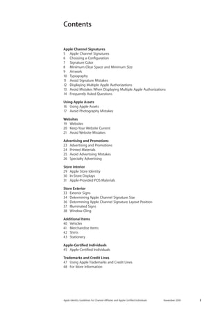 Apple Identity Guidelines for Channel AΣliates and Apple-Certified Individuals November 2009 3 
Contents 
Apple Channel Signatures 
5 Apple Channel Signatures 
6 Choosing a Configuration 
7 Signature Color 
8 Minimum Clear Space and Minimum Size 
9 Artwork 
10 Typography 
11 Avoid Signature Mistakes 
12 Displaying Multiple Apple Authorizations 
13 Avoid Mistakes When Displaying Multiple Apple Authorizations 
14 Frequently Asked Questions 
Using Apple Assets 
16 Using Apple Assets 
17 Avoid Photography Mistakes 
Websites 
19 Websites 
20 Keep Your Website Current 
21 Avoid Website Mistakes 
Advertising and Promotions 
23 Advertising and Promotions 
24 Printed Materials 
25 Avoid Advertising Mistakes 
26 Specialty Advertising 
Store Interior 
29 Apple Store Identity 
30 In-Store Displays 
31 Apple-Provided POS Materials 
Store Exterior 
33 Exterior Signs 
34 Determining Apple Channel Signature Size 
36 Determining Apple Channel Signature Layout Position 
37 Illuminated Signs 
38 Window Cling 
Additional Items 
40 Vehicles 
41 Merchandise Items 
42 Shirts 
43 Stationery 
Apple-Certified Individuals 
45 Apple-Certified Individuals 
Trademarks and Credit Lines 
47 Using Apple Trademarks and Credit Lines 
48 For More Information  