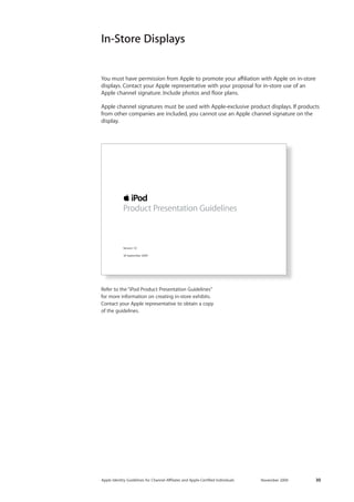Apple Identity Guidelines for Channel AΣliates and Apple-Certified Individuals November 2009 30 
In-Store Displays 
You must have permission from Apple to promote your affiliation with Apple on in-store 
displays. Contact your Apple representative with your proposal for in-store use of an 
Apple channel signature. Include photos and floor plans. 
Apple channel signatures must be used with Apple-exclusive product displays. If products 
from other companies are included, you cannot use an Apple channel signature on the 
display. 
Refer to the “iPod Product Presentation Guidelines” 
for more information on creating in-store exhibits. 
Contact your Apple representative to obtain a copy 
of the guidelines. 
Version 1.0 
18 September 2009 
Product Presentation Guidelines 
 