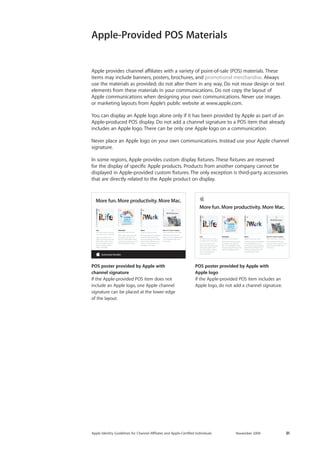 Apple Identity Guidelines for Channel AΣliates and Apple-Certified Individuals November 2009 31 
Apple provides channel affiliates with a variety of point-of-sale (POS) materials. These items may include banners, posters, brochures, and promotional merchandise. Always use the materials as provided; do not alter them in any way. Do not reuse design or text 
elements from these materials in your communications. Do not copy the layout of 
Apple communications when designing your own communications. Never use images 
or marketing layouts from Apple’s public website at www.apple.com. 
You can display an Apple logo alone only if it has been provided by Apple as part of an Apple-produced POS display. Do not add a channel signature to a POS item that already includes an Apple logo. There can be only one Apple logo on a communication. 
Never place an Apple logo on your own communications. Instead use your Apple channel signature. 
In some regions, Apple provides custom display fixtures. These fixtures are reserved 
for the display of specific Apple products. Products from another company cannot be 
displayed in Apple-provided custom fixtures. The only exception is third-party accessories that are directly related to the Apple product on display. 
Apple-Provided POS Materials 
POS poster provided by Apple with 
channel signature 
If the Apple-provided POS item does not include an Apple logo, one Apple channel 
signature can be placed at the lower edge 
of the layout. 
POS poster provided by Apple with 
Apple logo 
If the Apple-provided POS item includes an Apple logo, do not add a channel signature. 
iLife Your life’s events in photos, in movies, and on websites. Enjoy your photos and video in exciting new ways. Share them online with a few clicks. Make amazing music, websites, photo books, and DVDs. MobileMeYour life on the Internet. With online tools that workseamlessly with iLife andMac OS X, MobileMe makes doing amazing things on the Internet elegantly simple. iWork Enjoy the way you work. Cinema-quality presentations. Powerful page layout and word processing. Compelling spreadsheets. Whatever you need to communicate, do it beautifully with iWork. More fun. More productivity. More Mac. Mac OS X Snow Leopard Add a new Mac to your Mac. With more than 300 new features, Snow Leopard is the most impressive Mac OS X version yet. iLife Your life’s events in photos, in movies, and on websites. Enjoy your photos and video in exciting new ways. Share them online with a few clicks. Make amazing music, websites, photo books, and DVDs. MobileMeYour life on the Internet. With online tools that workseamlessly with iLife andMac OS X, MobileMe makes doing amazing things on the Internet elegantly simple. iWork Enjoy the way you work. Cinema-quality presentations. Powerful page layout and word processing. Compelling spreadsheets. Whatever you need to communicate, do it beautifully with iWork. More fun. More productivity. More Mac. Mac OS X Snow Leopard Add a new Mac to your Mac. With more than 300 new features, Snow Leopard is the most impressive Mac OS X version yet.  