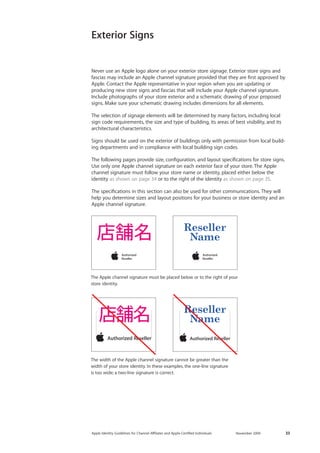 Apple Identity Guidelines for Channel AΣliates and Apple-Certified Individuals November 2009 33 
Never use an Apple logo alone on your exterior store signage. Exterior store signs and fascias may include an Apple channel signature provided that they are first approved by Apple. Contact the Apple representative in your region when you are updating or 
producing new store signs and fascias that will include your Apple channel signature. Include photographs of your store exterior and a schematic drawing of your proposed signs. Make sure your schematic drawing includes dimensions for all elements. 
The selection of signage elements will be determined by many factors, including local sign code requirements, the size and type of building, its areas of best visibility, and its architectural characteristics. 
Signs should be used on the exterior of buildings only with permission from local building departments and in compliance with local building sign codes. 
The following pages provide size, configuration, and layout specifications for store signs. Use only one Apple channel signature on each exterior face of your store. The Apple channel signature must follow your store name or identity, placed either below the 
identity as shown on page 34 or to the right of the identity as shown on page 35. 
The specifications in this section can also be used for other communications. They will help you determine sizes and layout positions for your business or store identity and an Apple channel signature. 
The Apple channel signature must be placed below or to the right of your store identity. 
The width of the Apple channel signature cannot be greater than the width of your store identity. In these examples, the one-line signature 
is too wide; a two-line signature is correct. 
Exterior Signs  