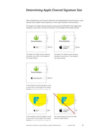 Apple Identity Guidelines for Channel AΣliates and Apple-Certified Individuals November 2009 34 
Determining Apple Channel Signature Size 
.5XX.25X min.25XXXX.25X min .5X maxX 
The height of an Apple channel signature 
should be no less than 1/4 the height of 
the reseller identity. 
In this example, a one-line signature can be no more than 1/4 the height of the reseller identity (see width guidelines on page 33). 
In this example, a two-line signature can be 
no more than 1/4 the height of the reseller identity (see width guidelines on page 33). 
The channel signature cannot be wider 
than the reseller identity. 
These specifications can be used to determine size relationships for your business or store identity and an Apple channel signature on store signs and other communications. 
The height of an Apple channel signature (measuring the full height of the Apple logo) should be no less than 1/4 and no more than 1/2 the height of the reseller identity. 
The height of an Apple channel signature 
should be no more than 1/2 the height of the reseller identity. 
.5XX.25X min.25XXXX.25X min .5X maxX.5XX.25X min.25XXXX.25X min .5X maxX  