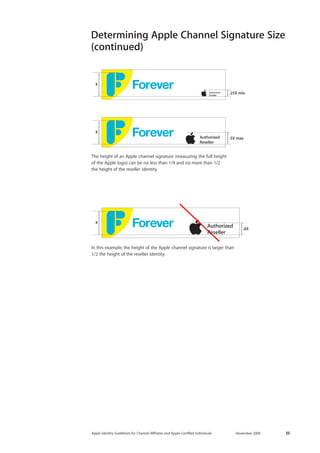 Apple Identity Guidelines for Channel AΣliates and Apple-Certified Individuals November 2009 35 
.25X minX.5X maxX .6XX 
The height of an Apple channel signature (measuring the full height 
of the Apple logo) can be no less than 1/4 and no more than 1/2 
the height of the reseller identity. 
Determining Apple Channel Signature Size 
(continued) 
In this example, the height of the Apple channel signature is larger than 1/2 the height of the reseller identity.  
