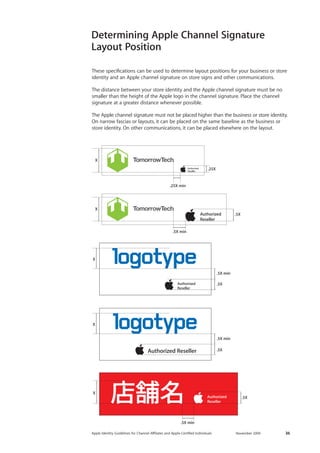 Apple Identity Guidelines for Channel AΣliates and Apple-Certified Individuals November 2009 36 
Determining Apple Channel Signature 
Layout Position 
These specifications can be used to determine layout positions for your business or store identity and an Apple channel signature on store signs and other communications. 
The distance between your store identity and the Apple channel signature must be no smaller than the height of the Apple logo in the channel signature. Place the channel 
signature at a greater distance whenever possible. 
The Apple channel signature must not be placed higher than the business or store identity. On narrow fascias or layouts, it can be placed on the same baseline as the business or store identity. On other communications, it can be placed elsewhere on the layout. 
.25XX.25X min.5X X.5X min.5X.5X min.5X .5X min.5X .5X minX  