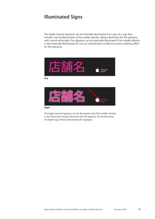 Apple Identity Guidelines for Channel AΣliates and Apple-Certified Individuals November 2009 37 
Illuminated Signs 
The Apple channel signature can be illuminated only if the reseller identity 
is also illuminated. Always illuminate the full signature. Do not illuminate 
the Apple logo without illuminating the logotype. 
Night 
Day 
The Apple channel signature can be internally illuminated if it is part of a sign that includes internal illumination of the reseller identity. Always illuminate the full signature with neutral white light. The signature can be externally illuminated if the reseller identity is also externally illuminated. Do not use colored lights or filters to create a lighting effect on the signature.  