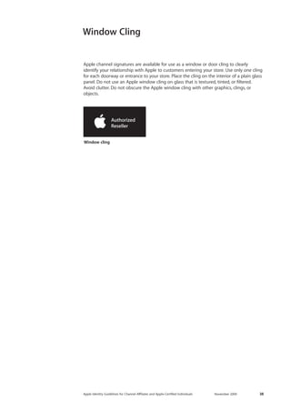 Apple Identity Guidelines for Channel AΣliates and Apple-Certified Individuals November 2009 38 
Window cling 
Window Cling 
Apple channel signatures are available for use as a window or door cling to clearly 
identify your relationship with Apple to customers entering your store. Use only one cling for each doorway or entrance to your store. Place the cling on the interior of a plain glass panel. Do not use an Apple window cling on glass that is textured, tinted, or filtered. 
Avoid clutter. Do not obscure the Apple window cling with other graphics, clings, or objects.  