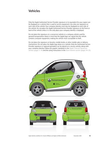 Apple Identity Guidelines for Channel AΣliates and Apple-Certified Individuals November 2009 40 
Vehicles 
Only the Apple Authorized Service Provider signature or its equivalent for your region can be displayed on a vehicle that is used to service equipment. Use only one signature on each side of the vehicle. Your company identity must also be displayed on each side of 
the vehicle. Do not place the Apple Authorized Service Provider signature on the front or back of the vehicle unless it is the only place your company identity is displayed. 
Do not place the signature on a nonservice vehicle or a company vehicle used for 
general transportation. Keep in mind that the Apple logo can signal that the vehicle 
contains computer equipment, making the vehicle more susceptible to theft. 
Do not place the signature on bicycles, mobile kiosks, or other mobile sales or delivery mechanisms. Do not place the Apple logo alone on a vehicle. Only the Authorized Service Provider signature or regional equivalent can be placed on a service vehicle, along with your company identity. Follow the graphic standards in the Apple Channel Signatures section (pages 5–14) and the sizing instructions in the Store Exterior section (pages 34–35).  