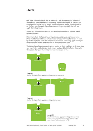 Apple Identity Guidelines for Channel AΣliates and Apple-Certified Individuals November 2009 42 
Shirts 
One Apple channel signature may be placed on a shirt, along with your company or 
store identity. The reseller identity must be the predominant graphic on the shirt and must be placed on the front or back. It is preferred that the reseller identity be placed 
on the front with the Apple channel signature on the sleeve or back. Use only one 
Apple channel signature. 
Submit your proposed shirt layout to your Apple representative for approval before 
production begins. 
Shirts that include the Apple channel signature cannot be used as giveaway items. 
Shirts must be reserved for use only by reseller employees. Branded shirts can be worn 
by reseller employees while they are working in the store, conducting Apple training, or representing the reseller at a trade show or other professional event. 
The Apple channel signature can be screen-printed on shirts in all-black or all-white. Make sure you check a production sample to ensure quality and legibility. Follow the graphic standards in the Apple Channel Signatures section (pages 5–14). 
Preferred 
Reseller identity on front, Apple channel signature on one sleeve 
Preferred 
Reseller identity on front, Apple channel signature on back 
Acceptable 
Reseller identity and Apple channel signature on front, 
in layout and proportions following guidelines in the 
Store Exterior section on pages 34–36.  