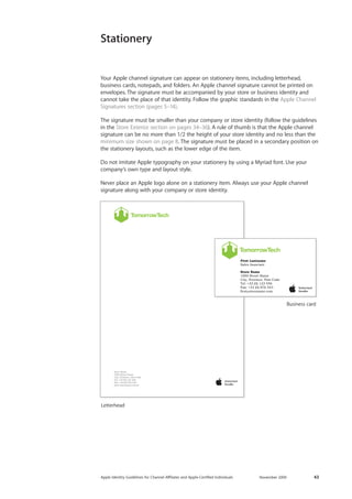 Apple Identity Guidelines for Channel AΣliates and Apple-Certified Individuals November 2009 43 
Stationery 
Your Apple channel signature can appear on stationery items, including letterhead, 
business cards, notepads, and folders. An Apple channel signature cannot be printed on 
envelopes. The signature must be accompanied by your store or business identity and 
cannot take the place of that identity. Follow the graphic standards in the Apple Channel 
Signatures section (pages 5–14). 
The signature must be smaller than your company or store identity (follow the guidelines 
in the Store Exterior section on pages 34–36). A rule of thumb is that the Apple channel 
signature can be no more than 1/2 the height of your store identity and no less than the 
minimum size shown on page 8. The signature must be placed in a secondary position on 
the stationery layouts, such as the lower edge of the item. 
Do not imitate Apple typography on your stationery by using a Myriad font. Use your 
company’s own type and layout style. 
Never place an Apple logo alone on a stationery item. Always use your Apple channel 
signature along with your company or store identity. 
Letterhead 
Business card 
 
