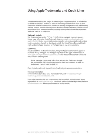 Apple Identity Guidelines for Channel AΣliates and Apple-Certified Individuals November 2009 47 
A trademark can be a name, a logo, or even a slogan—any word, symbol, or device used to identify a company’s products or services and distinguish them from those of other companies. Because trademarks are essential in building strong brands, they are extremely valuable assets. It is important that you use Apple trademarks carefully to prevent customer confusion about ownership and responsibility and to protect the valuable investment Apple has made in its trademarks. 
Trademark symbols 
Use the appropriate symbol (TM, SM, or ®) the first time any Apple trademark appears in your copy. Refer to the Apple Trademark List at www.apple.com/legal/trademark/ appletmlist.html for the correct trademark symbols. Do not use these trademark symbols in communications that will be distributed outside the United States. Do not add trademark symbols to Apple signatures or the Apple logo in any communications. 
Credit lines 
Include credit lines in all communications, listing the Apple trademarks that appear in your copy. Always list Apple and the Apple logo. Refer to the Apple Trademark List at www.apple.com/legal/trademark/appletmlist.html for the correct trademark names and status. Use the following form: 
A 
pple, the Apple logo, iPhone, iPod, iTunes, and Mac are trademarks of Apple Inc., registered in the U.S. and other countries. iWeb is a trademark of Apple Inc. MobileMe is a service mark of Apple Inc. 
Place the trademark credit lines with other legal notices in your communications. 
For more information 
For more information about using Apple trademarks, visit www.apple.com/legal/ trademark/guidelinesfor3rdparties.html. 
If you have questions after you have reviewed the information provided on the Apple legal website at www.apple.com/legal, contact the Apple Trademark Department via email (appletm@apple.com). Allow up to one week to receive a reply. 
Using Apple Trademarks and Credit Lines  