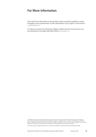 Apple Identity Guidelines for Channel AΣliates and Apple-Certified Individuals November 2009 48 
If you need more information or have questions about using these guidelines, contact 
the Apple account representative or sales administrator in your region or send email to corpID@apple.com. 
For signature artwork and information related to Apple channel communications, use your password to visit Apple Sales Web (ASW) at asw.apple.com. 
For More Information 
© 2009 Apple Inc. All rights reserved. Apple, the Apple logo, Final Cut, Final Cut Studio, iLife, iMac, iPhone, iPod, iWork, Logic, Mac, MacBook Air, 
Mac OS, Snow Leopard, Time Capsule, and Xserve are trademarks of Apple Inc., registered in the U.S. and other countries. iWeb is a trademark of 
Apple Inc. Apple Store, Genius Bar, and ProCare are service marks of Apple Inc., registered in the U.S. and other countries. MobileMe is a service mark of Apple Inc. Other product and company names mentioned herein may be trademarks of their respective companies. 
Any statement made by an Apple representative that contradicts these guidelines is expressly unauthorized and disclaimed by Apple. 