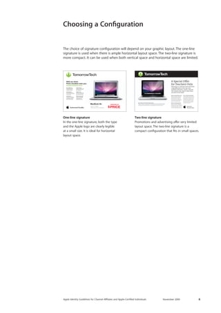 Apple Identity Guidelines for Channel AΣliates and Apple-Certified Individuals November 2009 6 
STARTING AT$PRICEVisit our store. Find a location near you. tomorrowtech.comUp to 1.8 GHzIntel Core Duo ProcessorMacBook AirMummy Nibhuismod Ut laoreet dolore magna aliquam erat dolore euUt wisi enim ad minimVeniam Quisstrud exerci Tationulla mcorper suscipit lobortis nisl ut aliquip ex ea commodoConsequat Duis Autem vel eum iriure dolor in hendrerit in vulputate velit esse molestie consequatvtation mcorper suscipit Vel Illum Dolore EuFeugiat nulla facilisis at Vero Eros et Accumsan et Iusto Odio dignissim quiBlandit Praesent Luptatum zzril delenit augue duis dolore te feugait nulla facilisi. Lorem ipsum dolor Adipiscing Elit Sed Diam nonummy nibh euismod tincidunt ut laoreet dolore magna aliquam erat volutpatdo exerci tation 
One-line signature 
In the one-line signature, both the type 
and the Apple logo are clearly legible 
at a small size. It is ideal for horizontal 
layout space. 
Two-line signature 
Promotions and advertising offer very limited layout space. The two-line signature is a 
compact configuration that fits in small spaces. 
The choice of signature configuration will depend on your graphic layout. The one-line signature is used when there is ample horizontal layout space. The two-line signature is more compact. It can be used when both vertical space and horizontal space are limited. 
Choosing a Configuration  